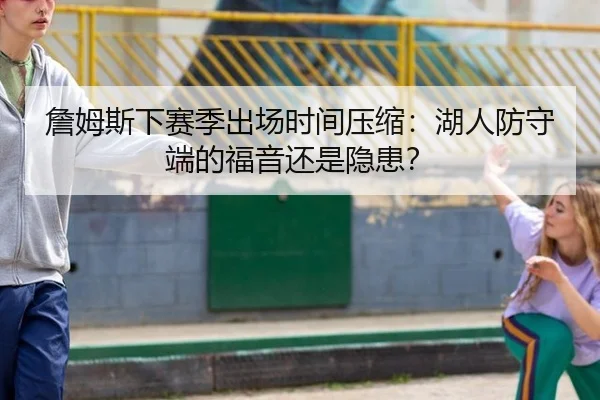 詹姆斯下赛季出场时间压缩：湖人防守端的福音还是隐患？